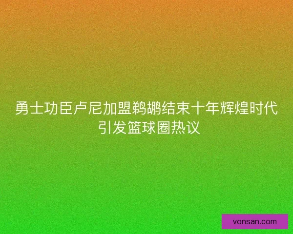 勇士功臣盧尼加盟鵜鶘結束十年輝煌時代 引發籃球圈熱議 勇士功臣盧尼加盟鵜鶘結束十年輝煌時代 引發籃球圈熱議