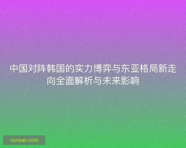 中國對陣韓國的實(shí)力博弈與東亞格局新走向全面解析與未來影響