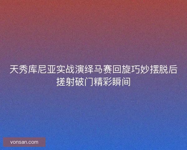 天秀庫尼亞實(shí)戰(zhàn)演繹馬賽回旋巧妙擺脫后搓射破門精彩瞬間