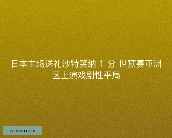 日本主場送禮沙特笑納 1 分 世預賽亞洲區上演戲劇性平局