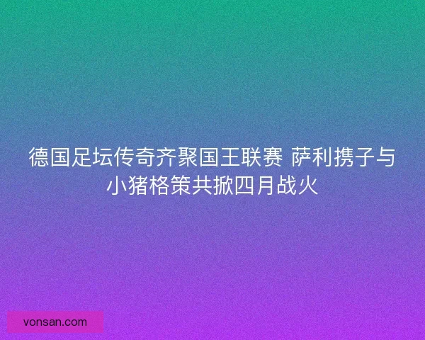 德國足壇傳奇齊聚國王聯賽 薩利攜子與小豬格策共掀四月戰火