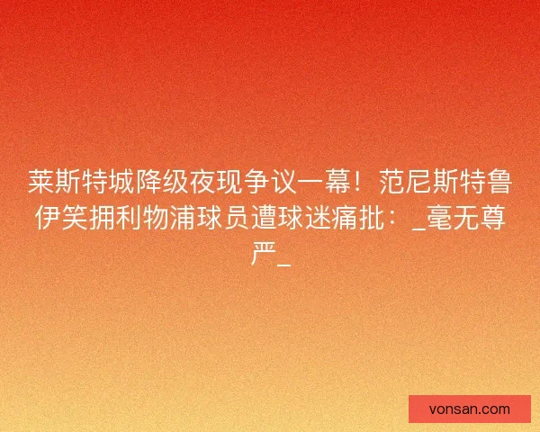 萊斯特城降級夜現爭議一幕！范尼斯特魯伊笑擁利物浦球員遭球迷痛批：_毫無尊嚴_