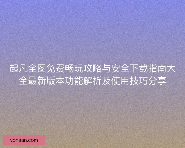 起凡全图免费畅玩攻略与安全下载指南大全最新版本功能解析及使用技巧分享