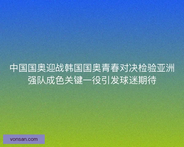中国国奥迎战韩国国奥青春对决检验亚洲强队成色关键一役引发球迷期待