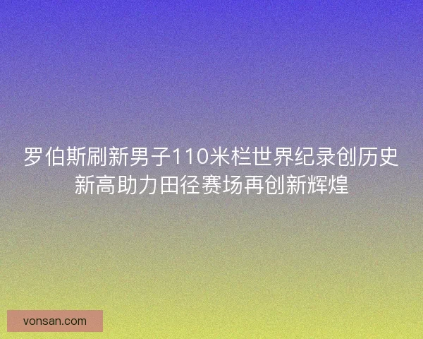 罗伯斯刷新男子110米栏世界纪录创历史新高助力田径赛场再创新辉煌