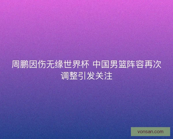 周鹏因伤无缘世界杯 中国男篮阵容再次调整引发关注 周鹏因伤无缘世界杯 中国男篮阵容再次调整引发关注
