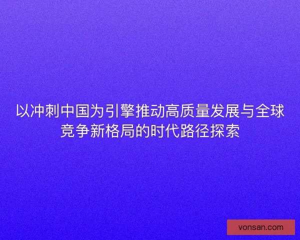 以冲刺中国为引擎推动高质量发展与全球竞争新格局的时代路径探索