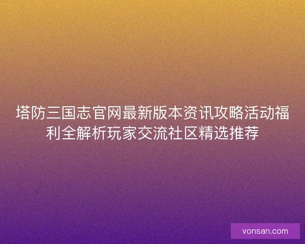 塔防三国志官网最新版本资讯攻略活动福利全解析玩家交流社区精选推荐