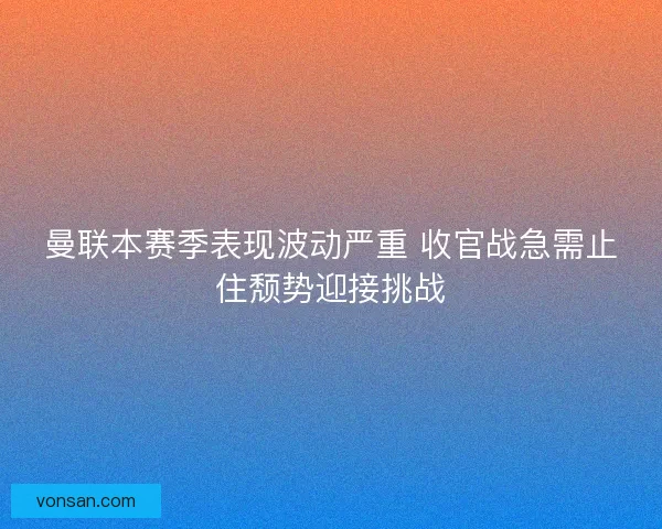 曼联本赛季表现波动严重 收官战急需止住颓势迎接挑战
