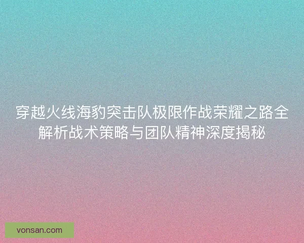 穿越火线海豹突击队极限作战荣耀之路全解析战术策略与团队精神深度揭秘