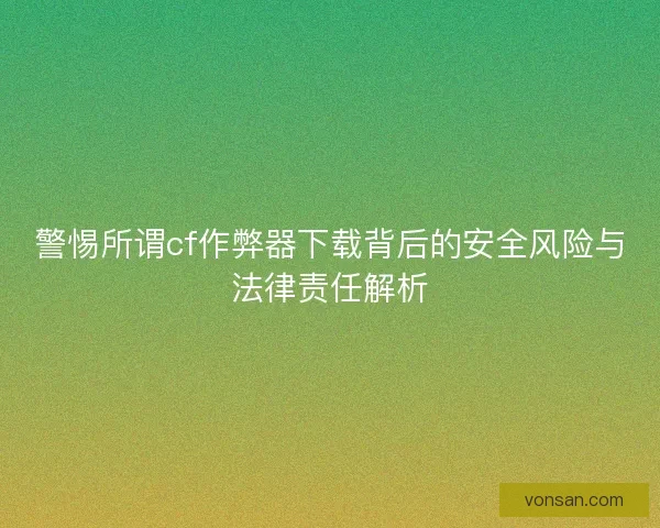 警惕所谓cf作弊器下载背后的安全风险与法律责任解析