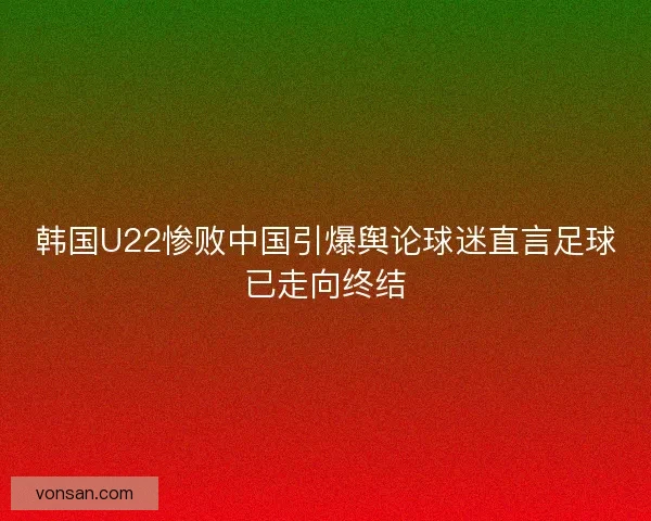 韩国U22惨败中国引爆舆论球迷直言足球已走向终结