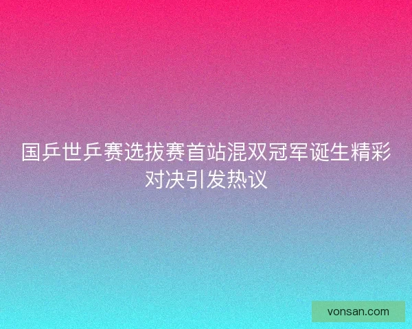 国乒世乒赛选拔赛首站混双冠军诞生精彩对决引发热议