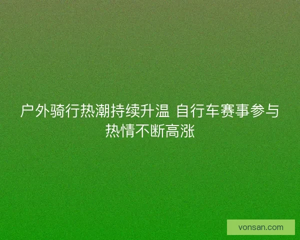户外骑行热潮持续升温 自行车赛事参与热情不断高涨 户外骑行热潮持续升温 自行车赛事参与热情不断高涨