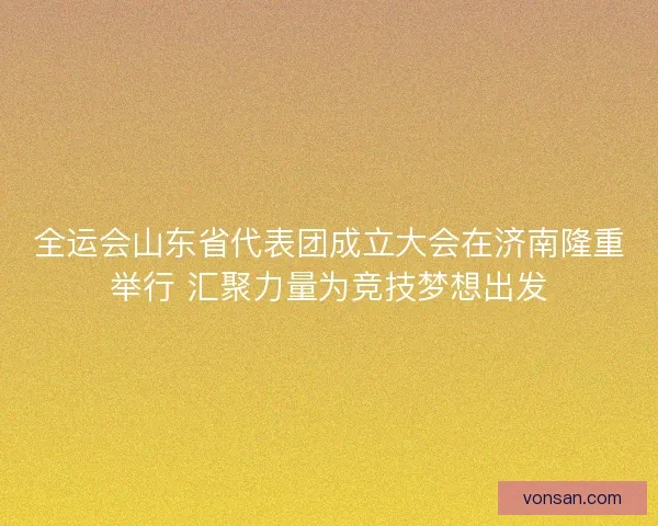 全运会山东省代表团成立大会在济南隆重举行 汇聚力量为竞技梦想出发