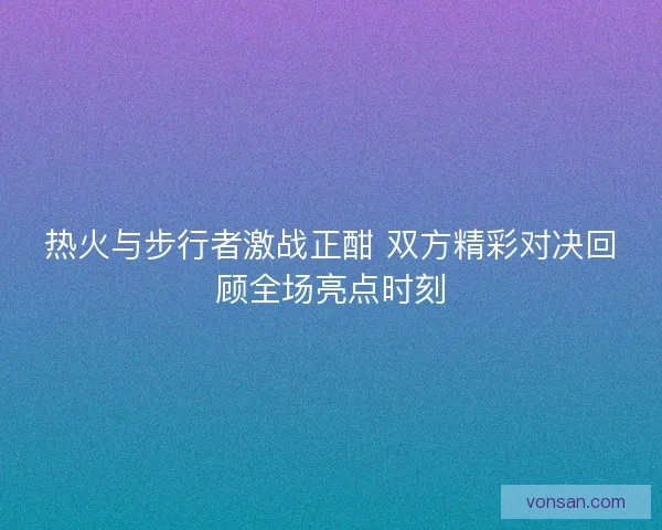 热火与步行者激战正酣 双方精彩对决回顾全场亮点时刻
