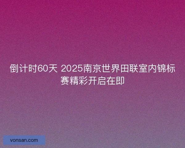 倒计时60天 2025南京世界田联室内锦标赛精彩开启在即