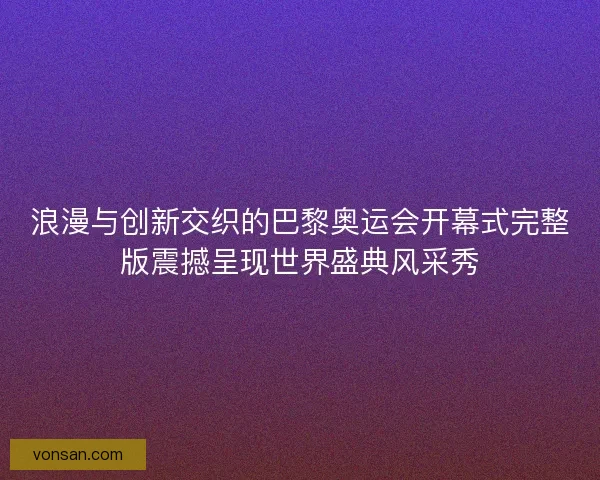 浪漫与创新交织的巴黎奥运会开幕式完整版震撼呈现世界盛典风采秀 浪漫与创新交织的巴黎奥运会开幕式完整版震撼呈现世界盛典风采秀