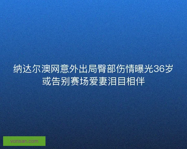 纳达尔澳网意外出局臀部伤情曝光36岁或告别赛场爱妻泪目相伴 纳达尔澳网意外出局臀部伤情曝光36岁或告别赛场爱妻泪目相伴