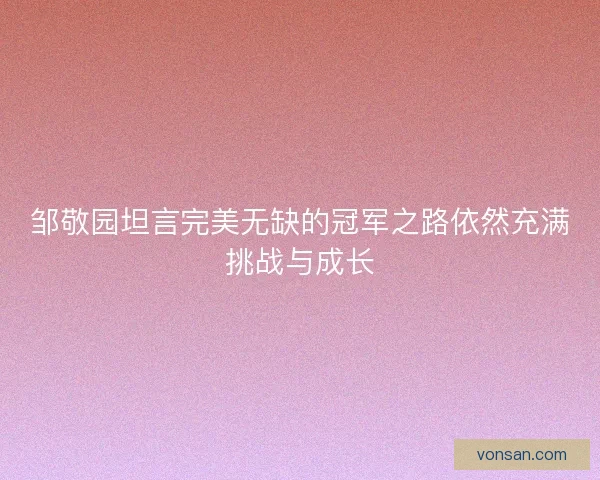 邹敬园坦言完美无缺的冠军之路依然充满挑战与成长 邹敬园坦言完美无缺的冠军之路依然充满挑战与成长