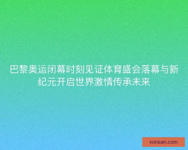 巴黎奥运闭幕时刻见证体育盛会落幕与新纪元开启世界激情传承未来