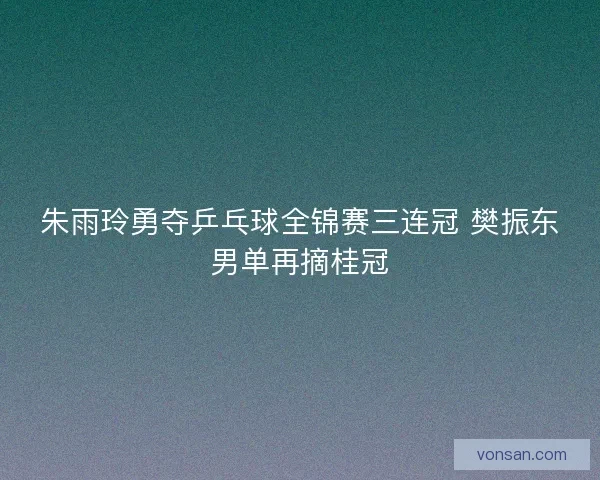 朱雨玲勇夺乒乓球全锦赛三连冠 樊振东男单再摘桂冠 朱雨玲勇夺乒乓球全锦赛三连冠 樊振东男单再摘桂冠