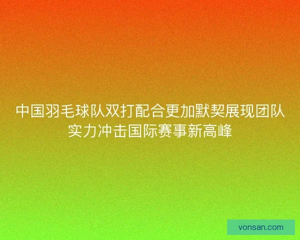 中国羽毛球队双打配合更加默契展现团队实力冲击国际赛事新高峰 中国羽毛球队双打配合更加默契展现团队实力冲击国际赛事新高峰
