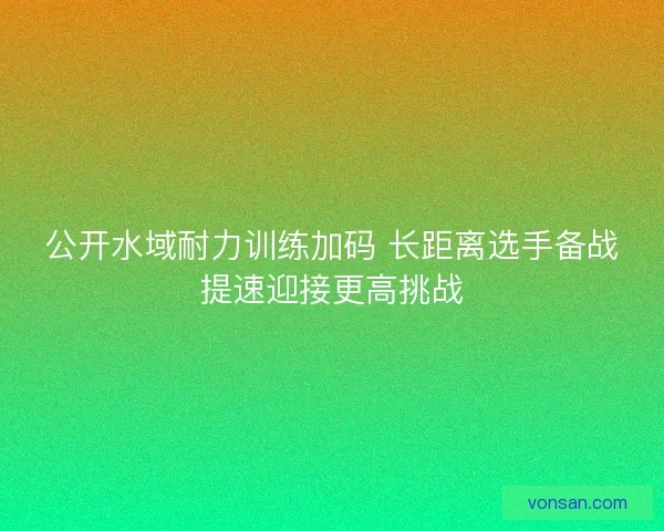 公开水域耐力训练加码 长距离选手备战提速迎接更高挑战