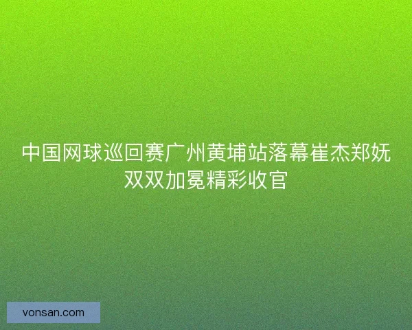 中国网球巡回赛广州黄埔站落幕崔杰郑妩双双加冕精彩收官