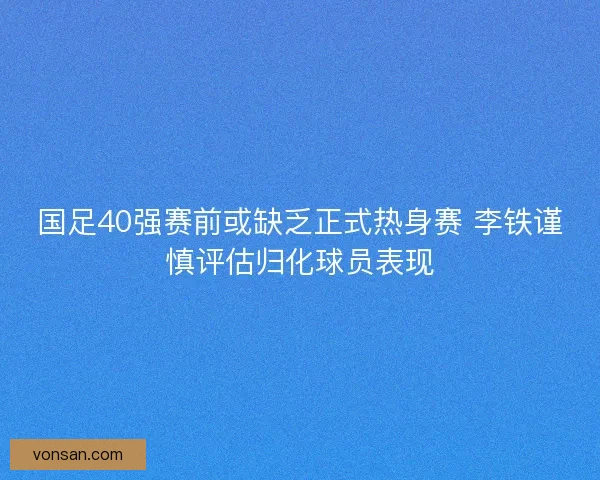 国足40强赛前或缺乏正式热身赛 李铁谨慎评估归化球员表现