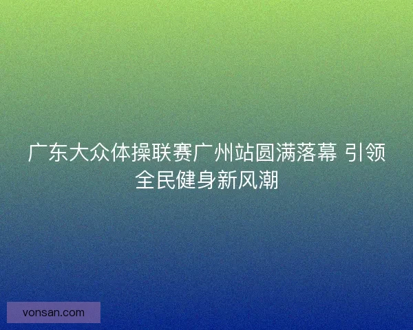 广东大众体操联赛广州站圆满落幕 引领全民健身新风潮