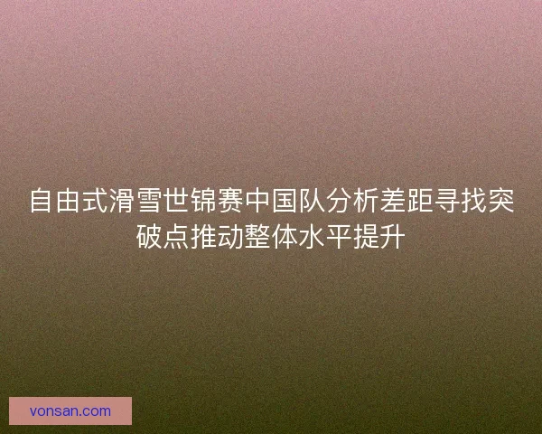 自由式滑雪世锦赛中国队分析差距寻找突破点推动整体水平提升