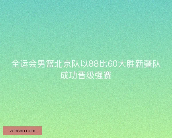 全运会男篮北京队以88比60大胜新疆队成功晋级强赛 全运会男篮北京队以88比60大胜新疆队成功晋级强赛