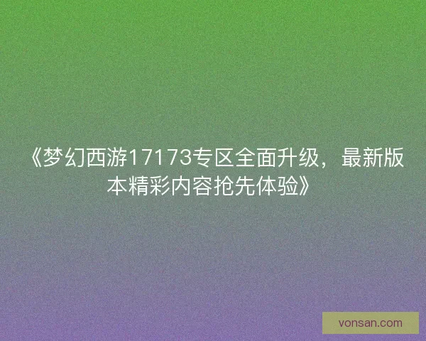 《梦幻西游17173专区全面升级，最新版本精彩内容抢先体验》